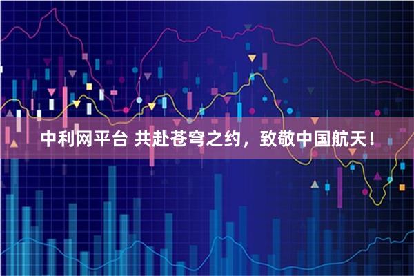 中利网平台 共赴苍穹之约，致敬中国航天！