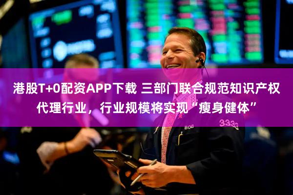 港股T+0配资APP下载 三部门联合规范知识产权代理行业，行业规模将实现“瘦身健体”