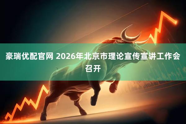 豪瑞优配官网 2026年北京市理论宣传宣讲工作会召开
