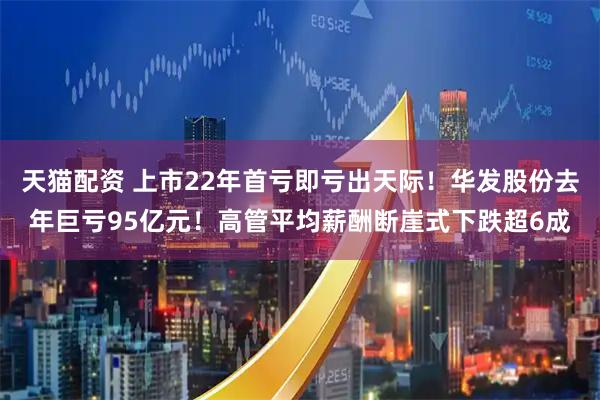 天猫配资 上市22年首亏即亏出天际！华发股份去年巨亏95亿元！高管平均薪酬断崖式下跌超6成