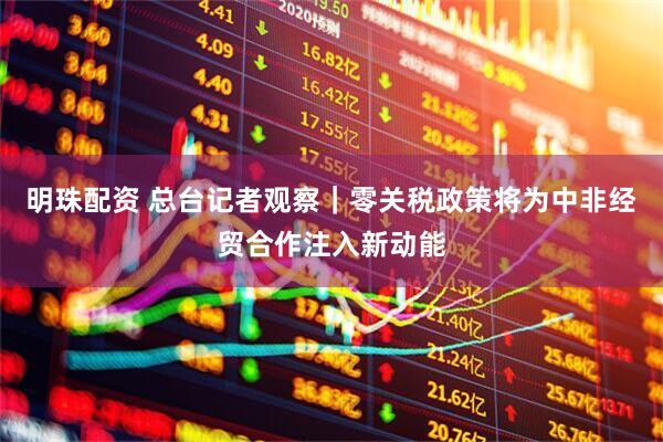 明珠配资 总台记者观察｜零关税政策将为中非经贸合作注入新动能