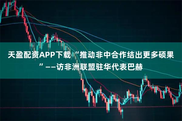 天盈配资APP下载 “推动非中合作结出更多硕果”——访非洲联盟驻华代表巴赫