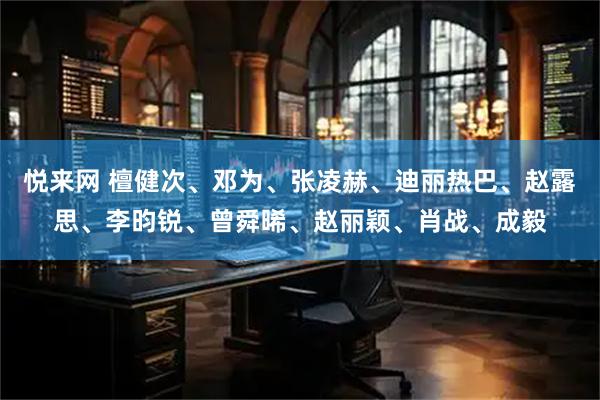 悦来网 檀健次、邓为、张凌赫、迪丽热巴、赵露思、李昀锐、曾舜晞、赵丽颖、肖战、成毅